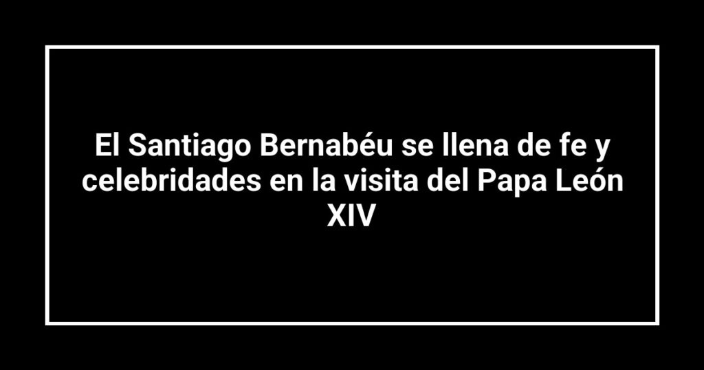 El Santiago Bernabéu se llena de fe y celebridades en la visita del Papa León XIV