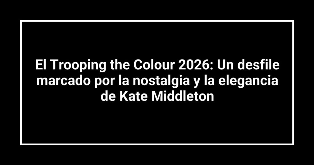 El Trooping the Colour 2026: Un desfile marcado por la nostalgia y la elegancia de Kate Middleton