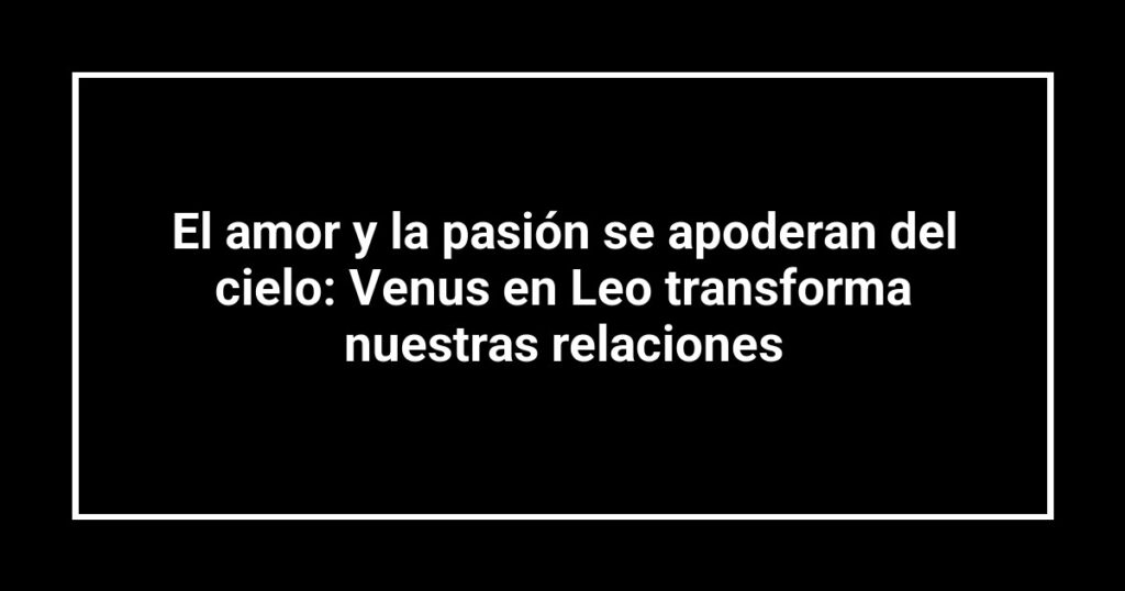 El amor y la pasión se apoderan del cielo: Venus en Leo transforma nuestras relaciones