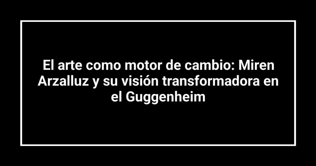 El arte como motor de cambio: Miren Arzalluz y su visión transformadora en el Guggenheim