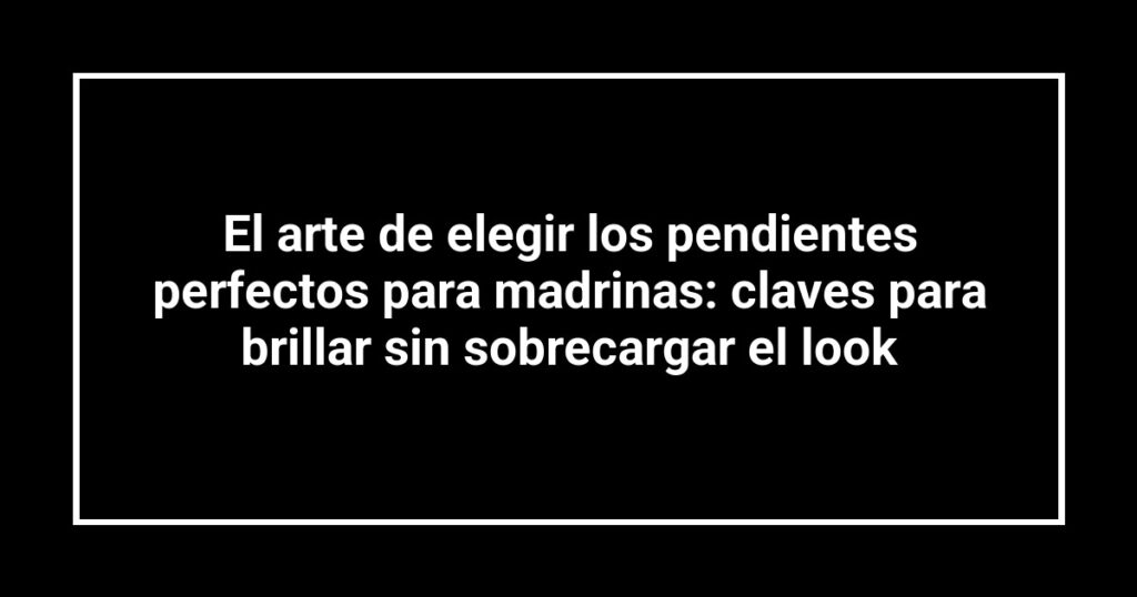 El arte de elegir los pendientes perfectos para madrinas: claves para brillar sin sobrecargar el look