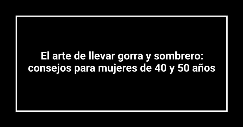 El arte de llevar gorra y sombrero: consejos para mujeres de 40 y 50 años