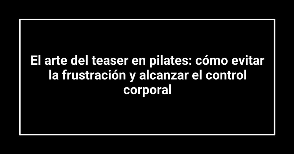 El arte del teaser en pilates: cómo evitar la frustración y alcanzar el control corporal