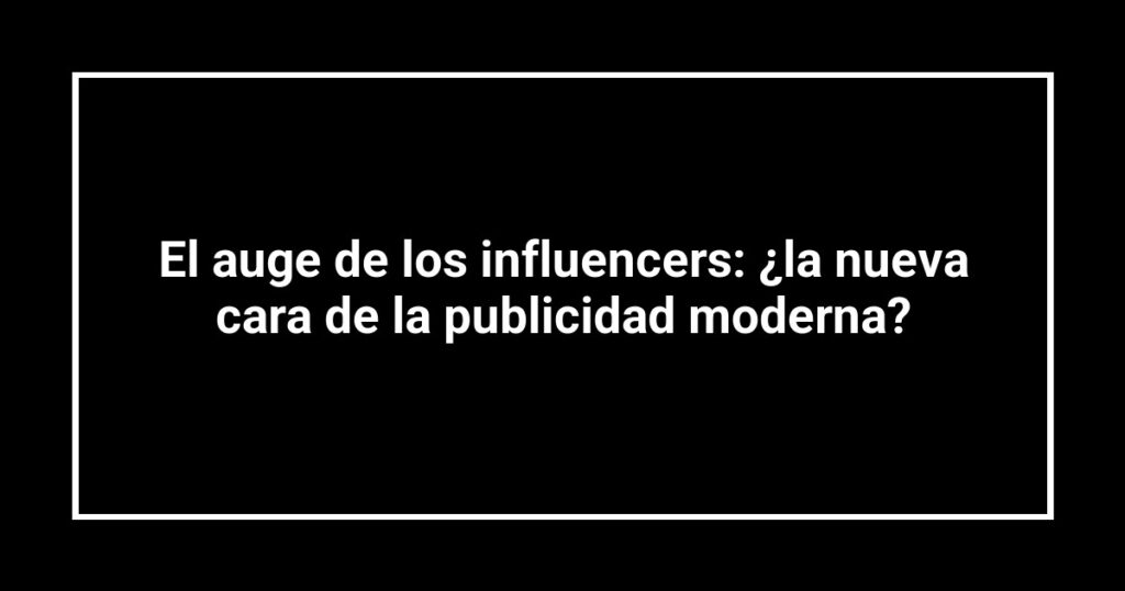 El auge de los influencers: ¿la nueva cara de la publicidad moderna?