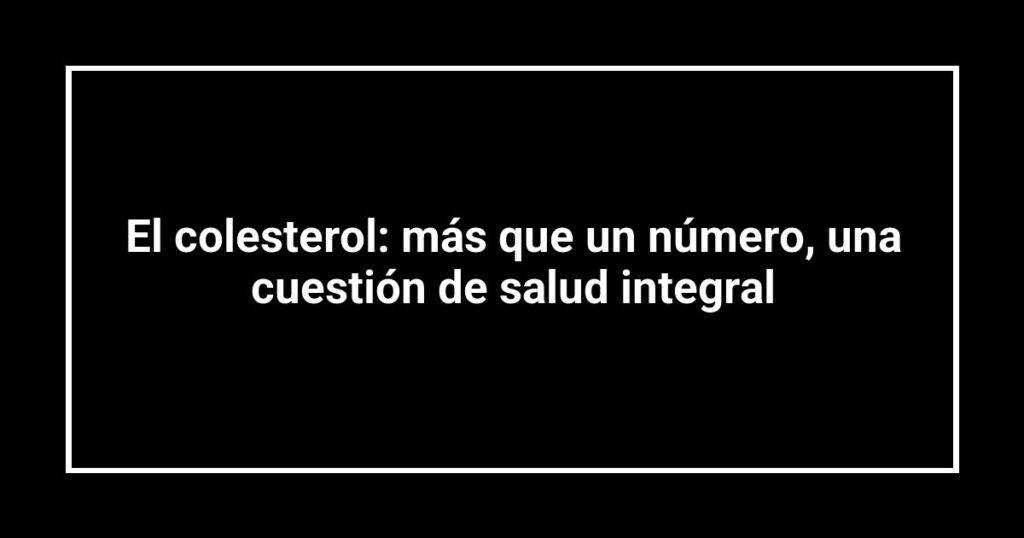El colesterol: más que un número, una cuestión de salud integral