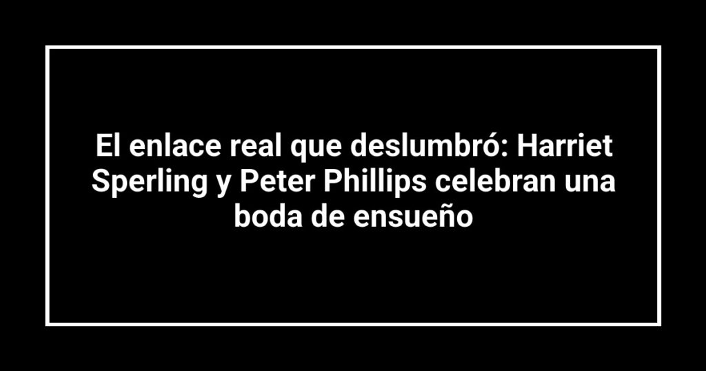El enlace real que deslumbró: Harriet Sperling y Peter Phillips celebran una boda de ensueño