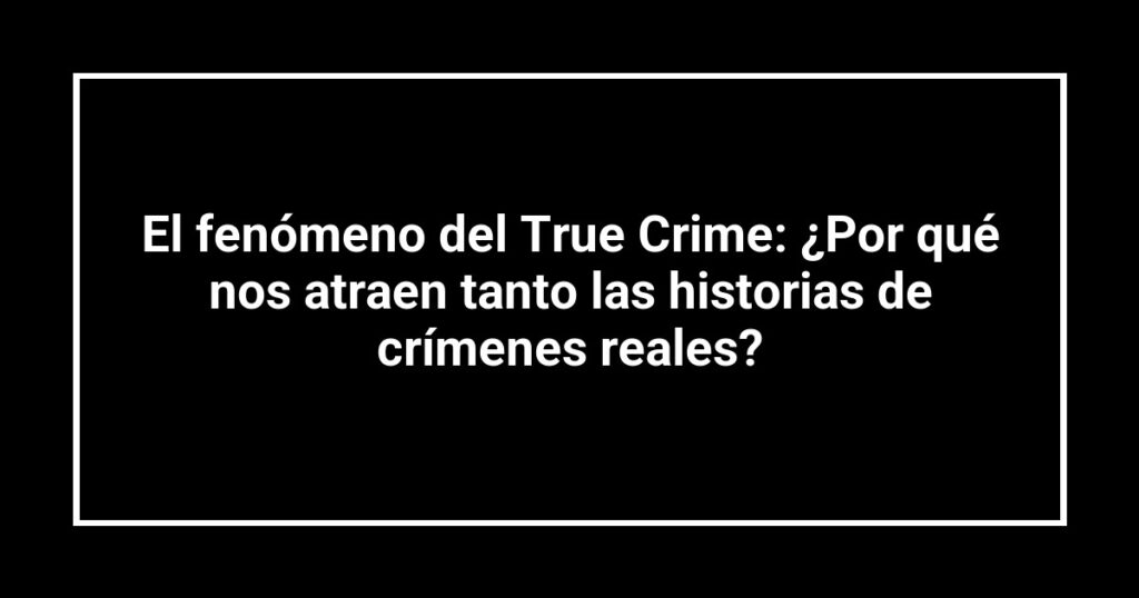 El fenómeno del True Crime: ¿Por qué nos atraen tanto las historias de crímenes reales?