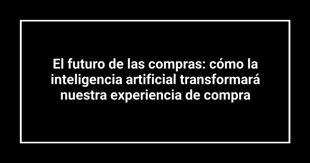 El futuro de las compras: cómo la inteligencia artificial transformará nuestra experiencia de compra