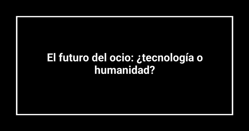 El futuro del ocio: ¿tecnología o humanidad?