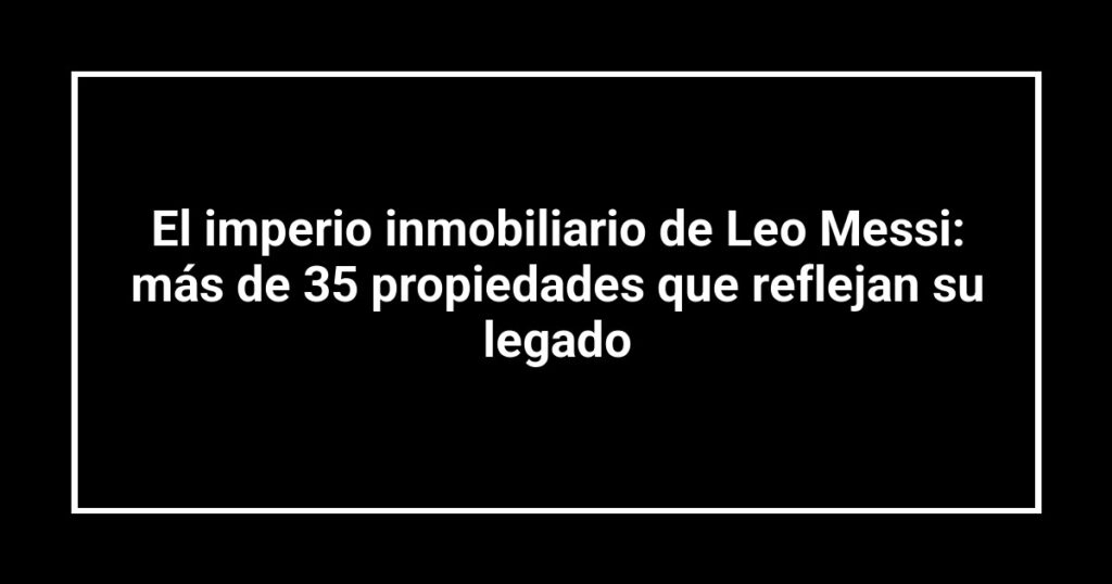 El imperio inmobiliario de Leo Messi: más de 35 propiedades que reflejan su legado