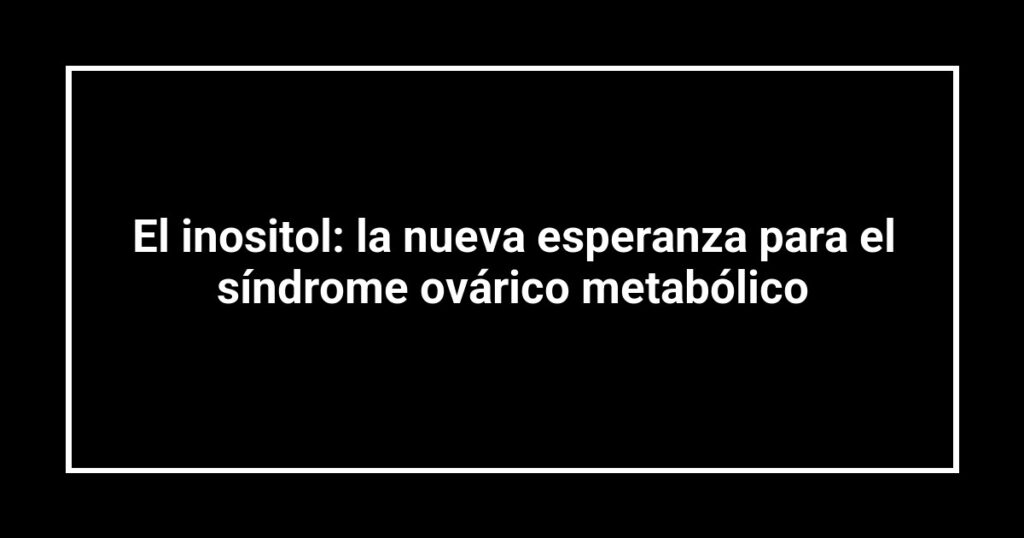El inositol: la nueva esperanza para el síndrome ovárico metabólico
