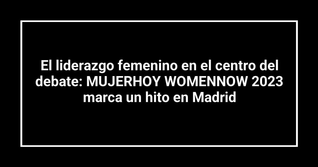 El liderazgo femenino en el centro del debate: MUJERHOY WOMENNOW 2023 marca un hito en Madrid
