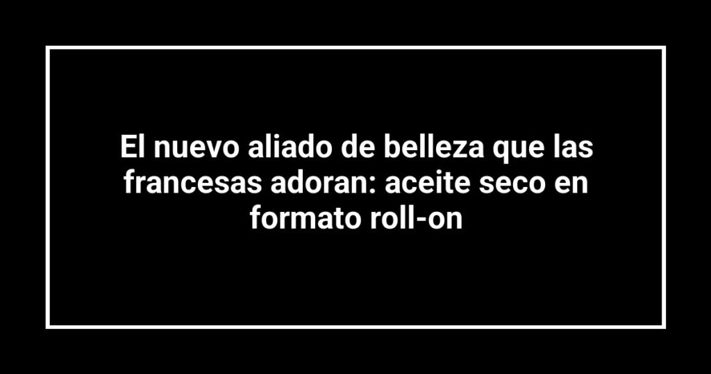 El nuevo aliado de belleza que las francesas adoran: aceite seco en formato roll-on