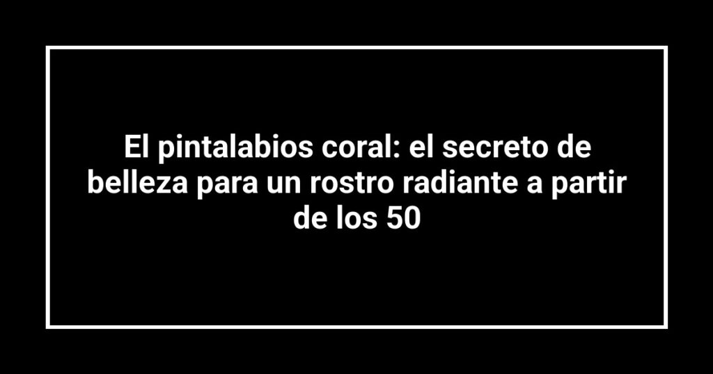 El pintalabios coral: el secreto de belleza para un rostro radiante a partir de los 50