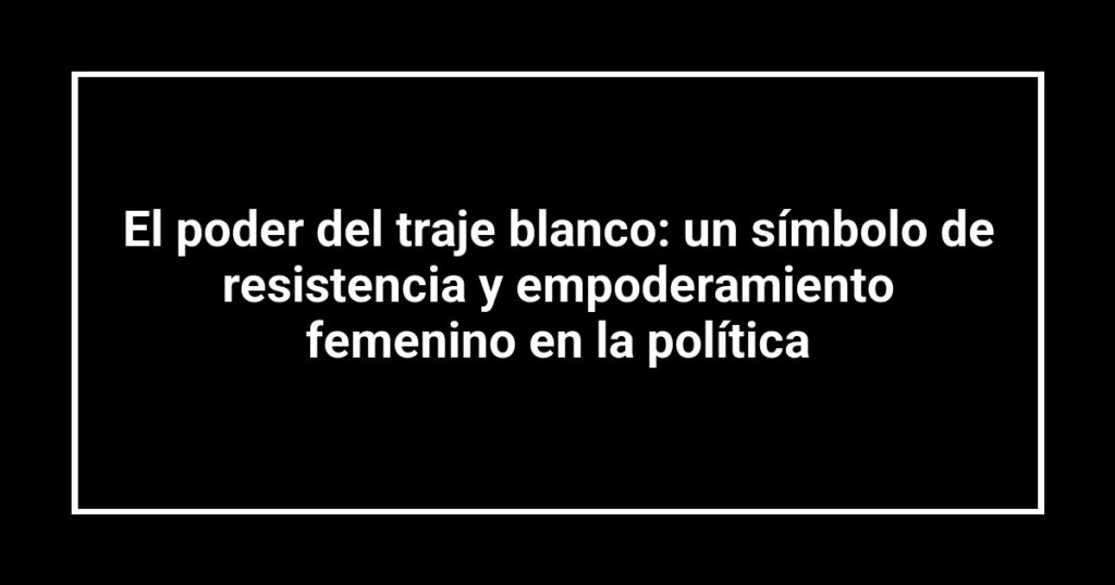 El poder del traje blanco: un símbolo de resistencia y empoderamiento femenino en la política