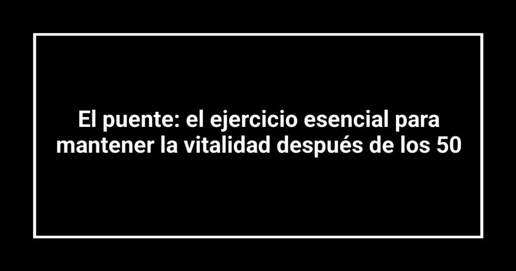 El puente: el ejercicio esencial para mantener la vitalidad después de los 50