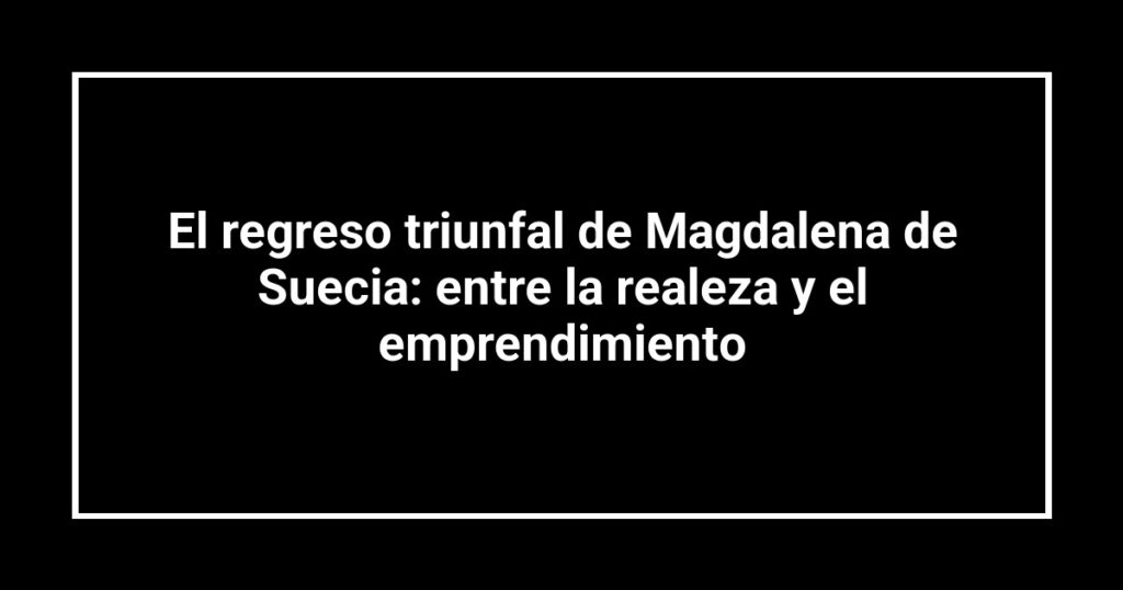 El regreso triunfal de Magdalena de Suecia: entre la realeza y el emprendimiento