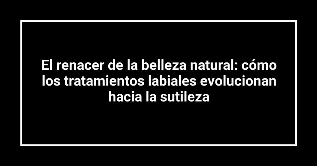 El renacer de la belleza natural: cómo los tratamientos labiales evolucionan hacia la sutileza