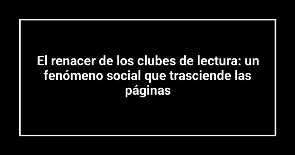 El renacer de los clubes de lectura: un fenómeno social que trasciende las páginas