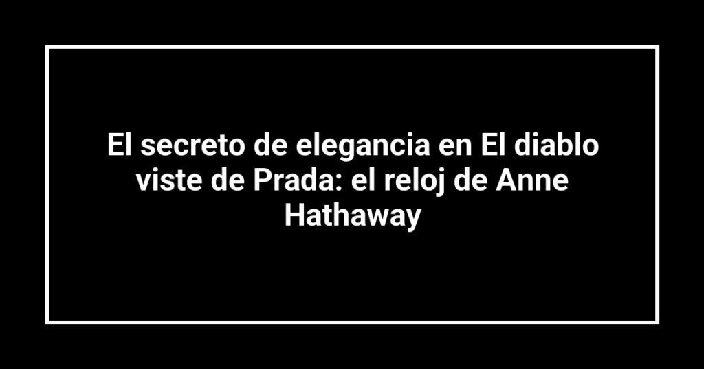 El secreto de elegancia en El diablo viste de Prada: el reloj de Anne Hathaway