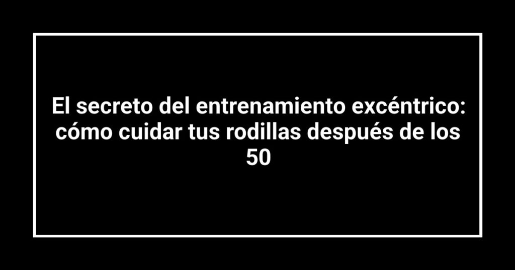El secreto del entrenamiento excéntrico: cómo cuidar tus rodillas después de los 50