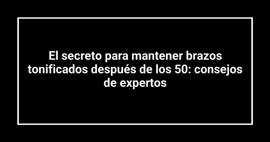 El secreto para mantener brazos tonificados después de los 50: consejos de expertos