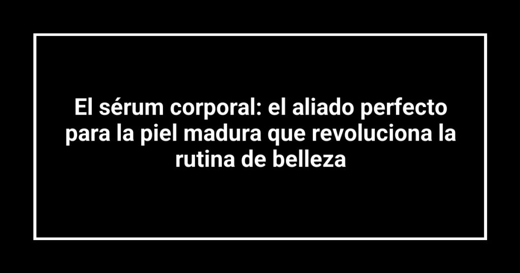 El sérum corporal: el aliado perfecto para la piel madura que revoluciona la rutina de belleza