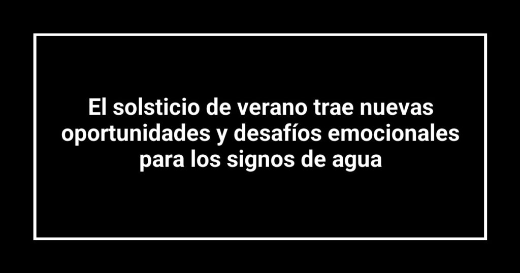 El solsticio de verano trae nuevas oportunidades y desafíos emocionales para los signos de agua