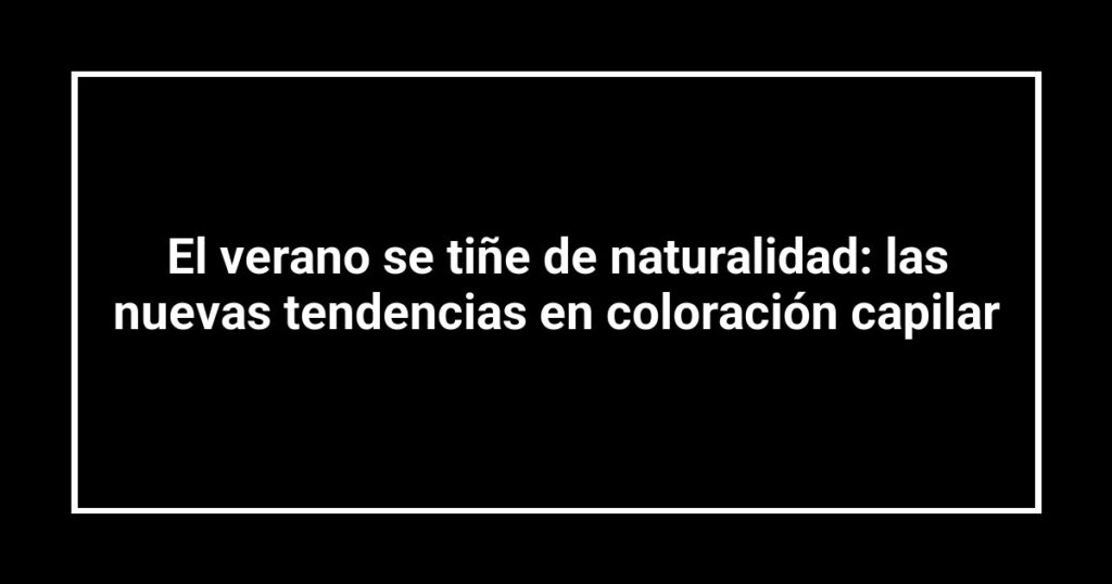 El verano se tiñe de naturalidad: las nuevas tendencias en coloración capilar