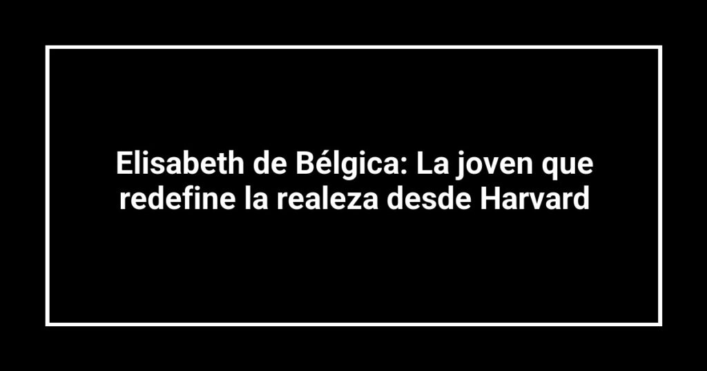 Elisabeth de Bélgica: La joven que redefine la realeza desde Harvard