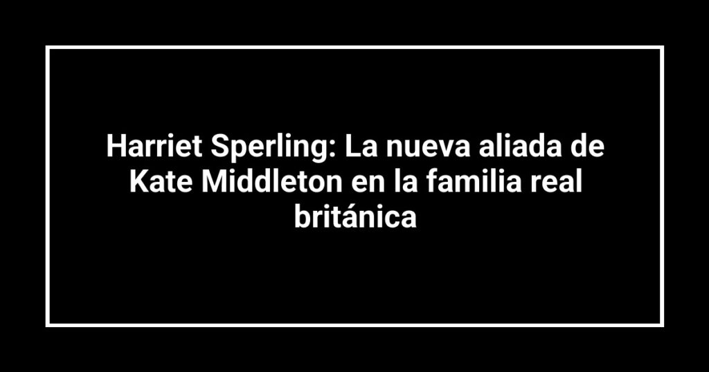 Harriet Sperling: La nueva aliada de Kate Middleton en la familia real británica