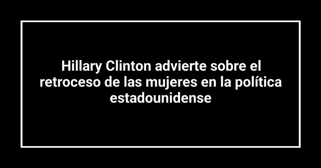 Hillary Clinton advierte sobre el retroceso de las mujeres en la política estadounidense