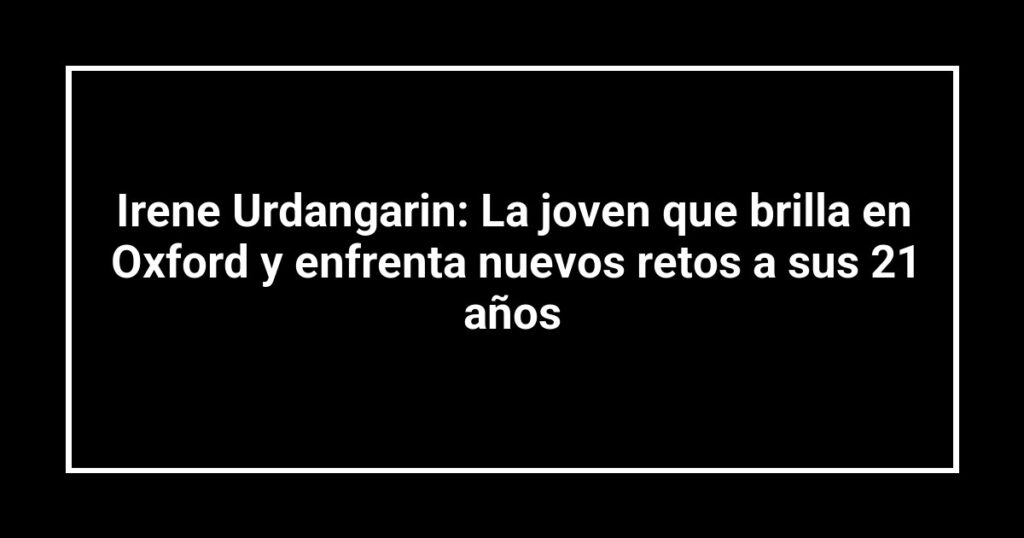 Irene Urdangarin: La joven que brilla en Oxford y enfrenta nuevos retos a sus 21 años