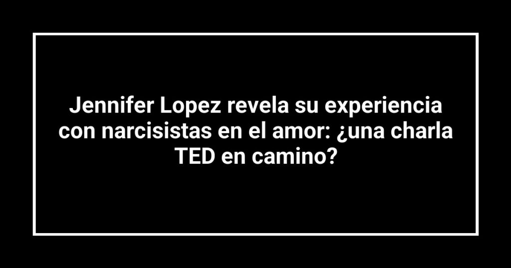 Jennifer Lopez revela su experiencia con narcisistas en el amor: ¿una charla TED en camino?