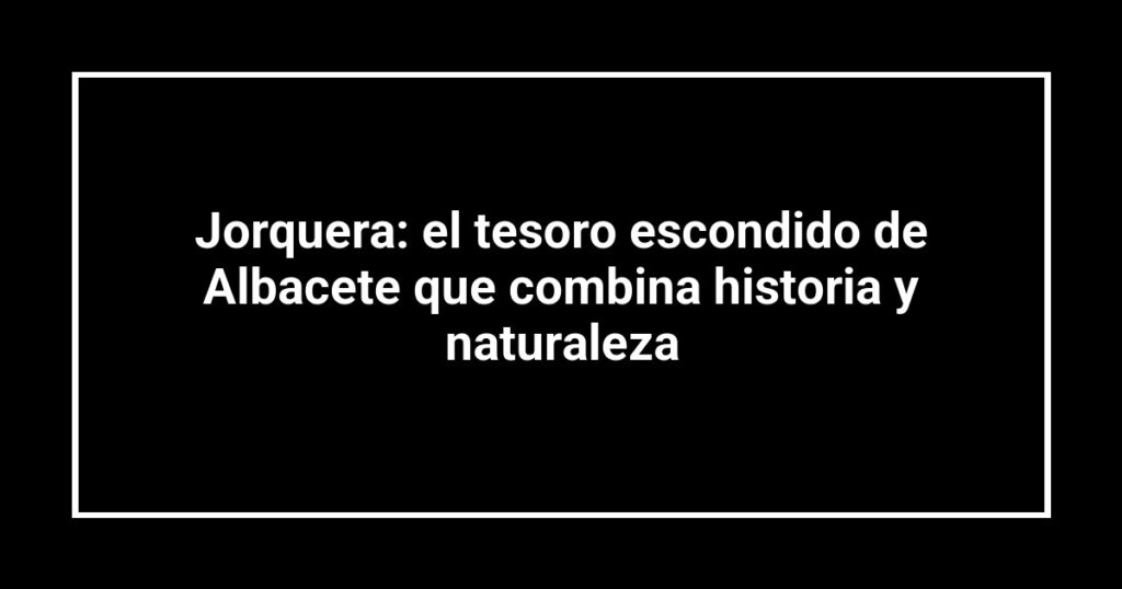 Jorquera: el tesoro escondido de Albacete que combina historia y naturaleza