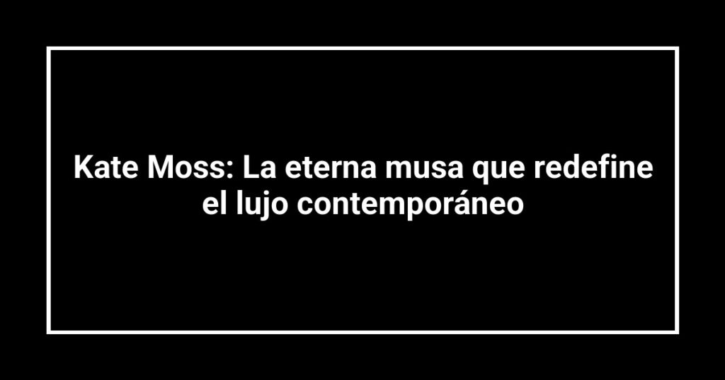 Kate Moss: La eterna musa que redefine el lujo contemporáneo