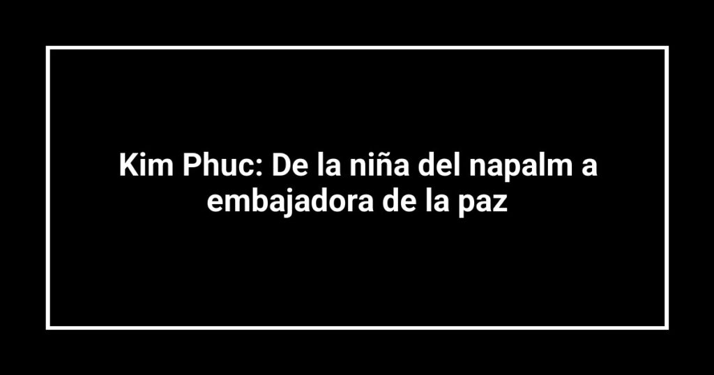 Kim Phuc: De la niña del napalm a embajadora de la paz