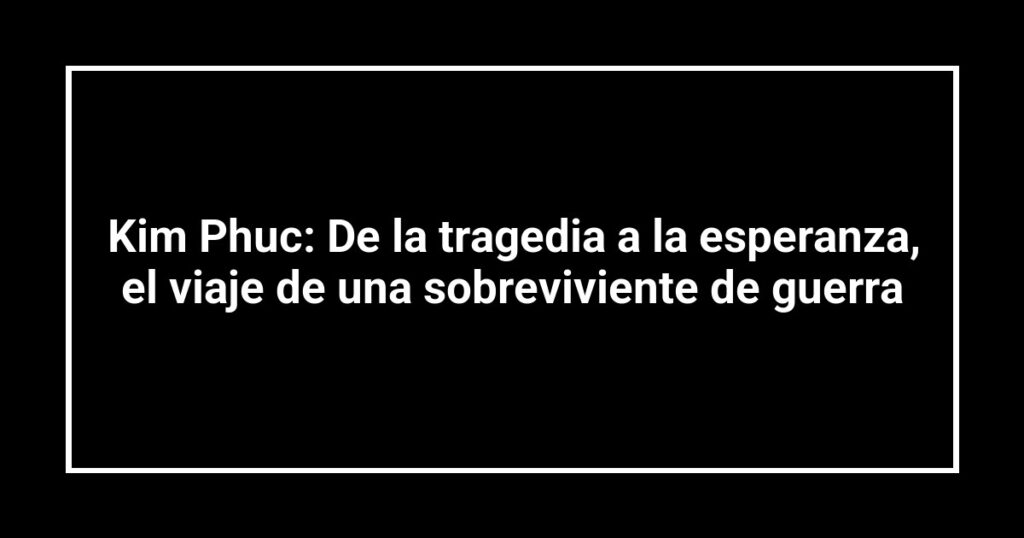 Kim Phuc: De la tragedia a la esperanza, el viaje de una sobreviviente de guerra