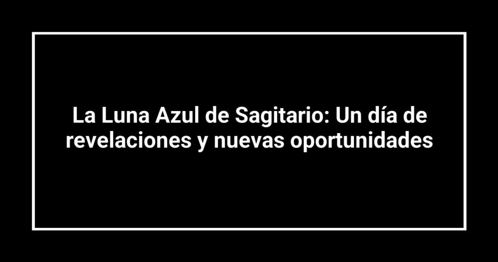 La Luna Azul de Sagitario: Un día de revelaciones y nuevas oportunidades
