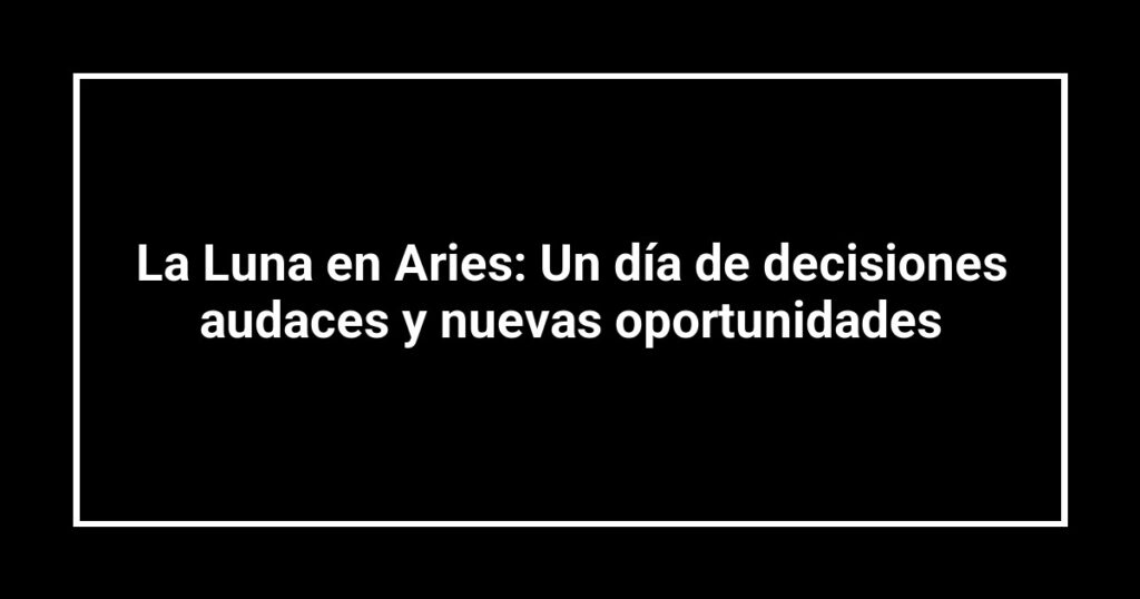 La Luna en Aries: Un día de decisiones audaces y nuevas oportunidades