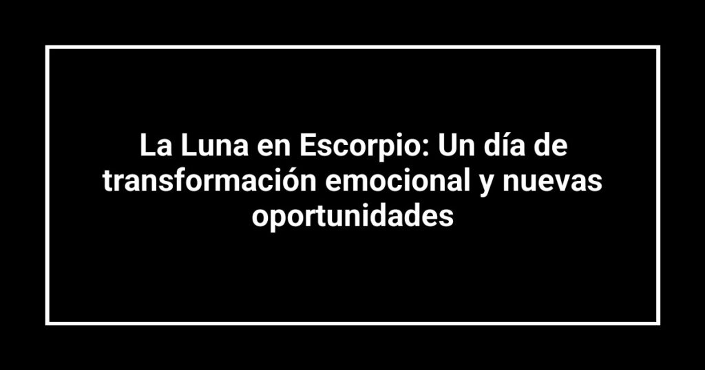 La Luna en Escorpio: Un día de transformación emocional y nuevas oportunidades
