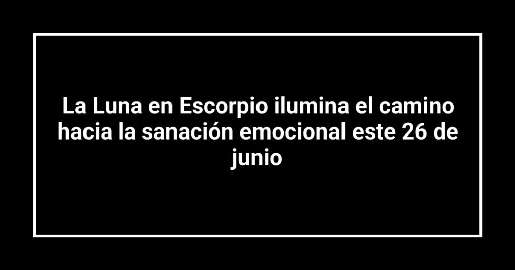 La Luna en Escorpio ilumina el camino hacia la sanación emocional este 26 de junio