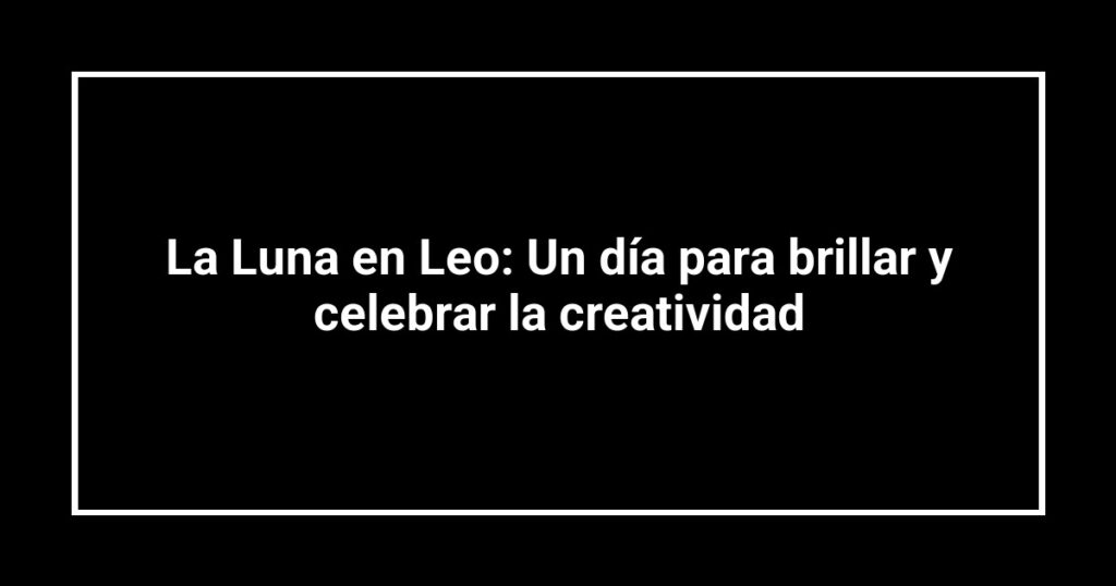 La Luna en Leo: Un día para brillar y celebrar la creatividad