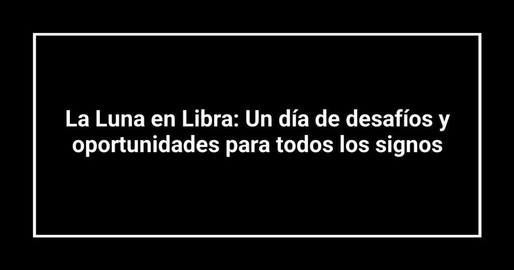La Luna en Libra: Un día de desafíos y oportunidades para todos los signos