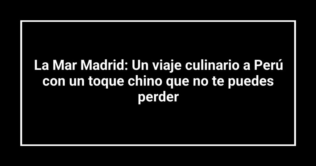 La Mar Madrid: Un viaje culinario a Perú con un toque chino que no te puedes perder