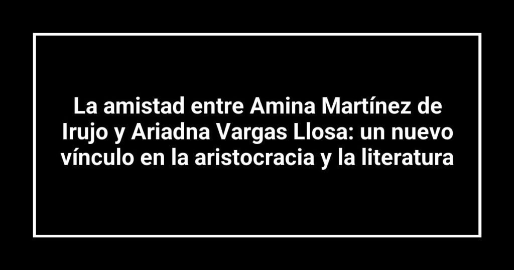 La amistad entre Amina Martínez de Irujo y Ariadna Vargas Llosa: un nuevo vínculo en la aristocracia y la literatura