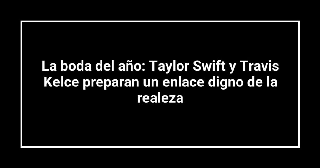 La boda del año: Taylor Swift y Travis Kelce preparan un enlace digno de la realeza
