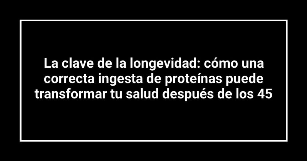 La clave de la longevidad: cómo una correcta ingesta de proteínas puede transformar tu salud después de los 45