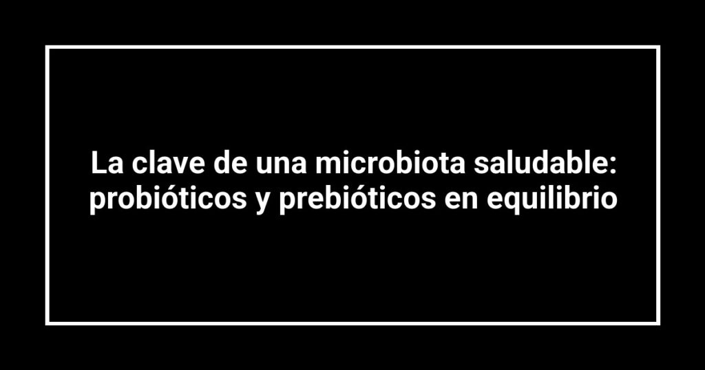 La clave de una microbiota saludable: probióticos y prebióticos en equilibrio