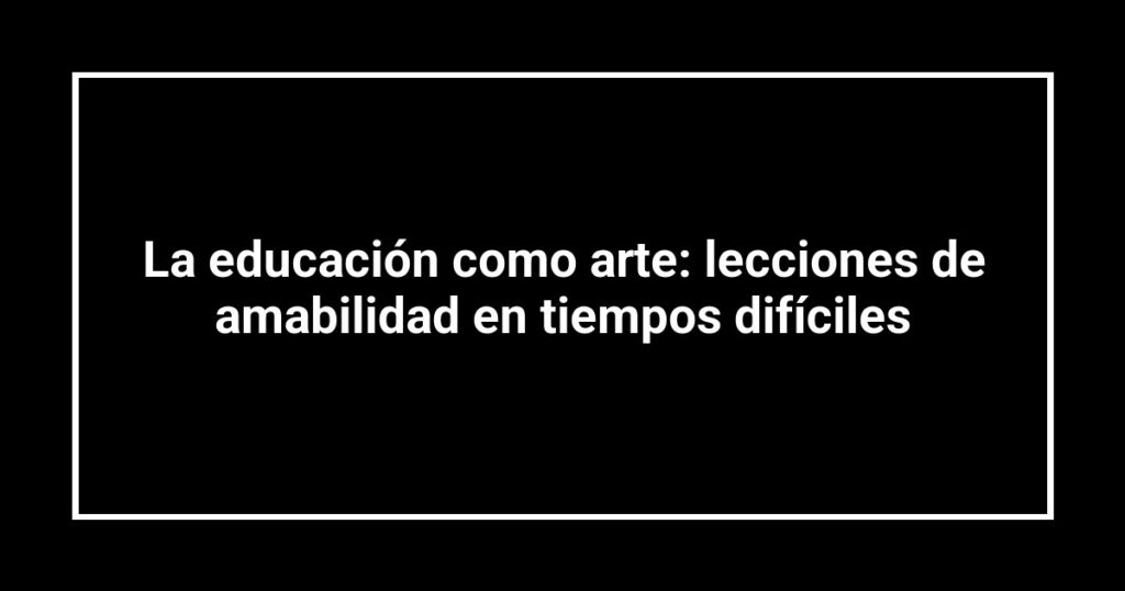 La educación como arte: lecciones de amabilidad en tiempos difíciles
